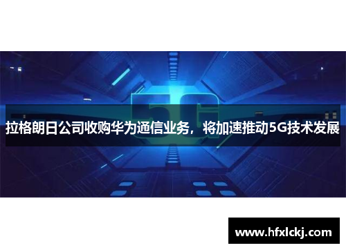 拉格朗日公司收购华为通信业务，将加速推动5G技术发展